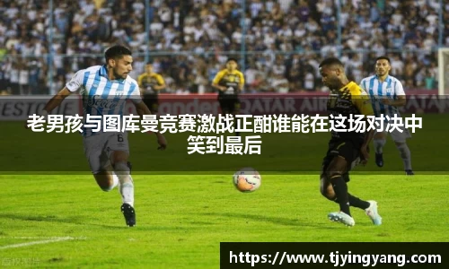 老男孩与图库曼竞赛激战正酣谁能在这场对决中笑到最后