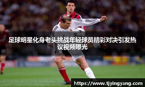 足球明星化身老头挑战年轻球员精彩对决引发热议视频曝光