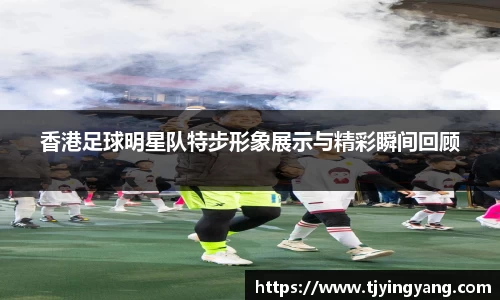 香港足球明星队特步形象展示与精彩瞬间回顾