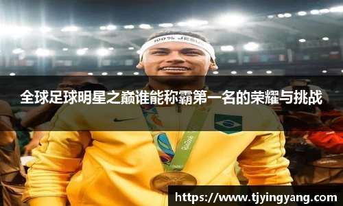 全球足球明星之巅谁能称霸第一名的荣耀与挑战